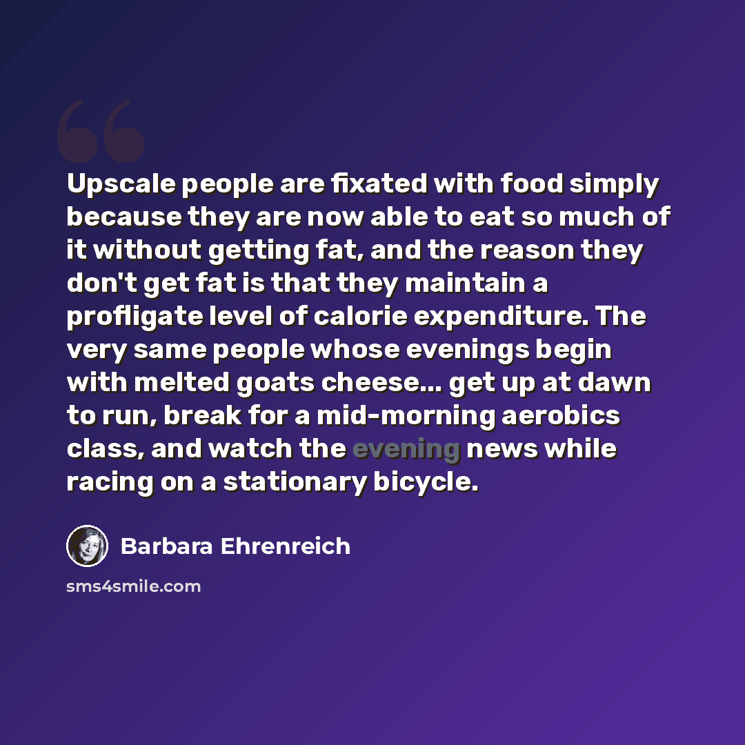 “Upscale people are fixated with food simply because they are now able to eat so much of it without getting fat, and the reason they don't get fat is that they maintain a profligate level of calorie expenditure. The very same people whose evenings begin with melted goats cheese... get up at dawn to…” quote by Barbara Ehrenreich