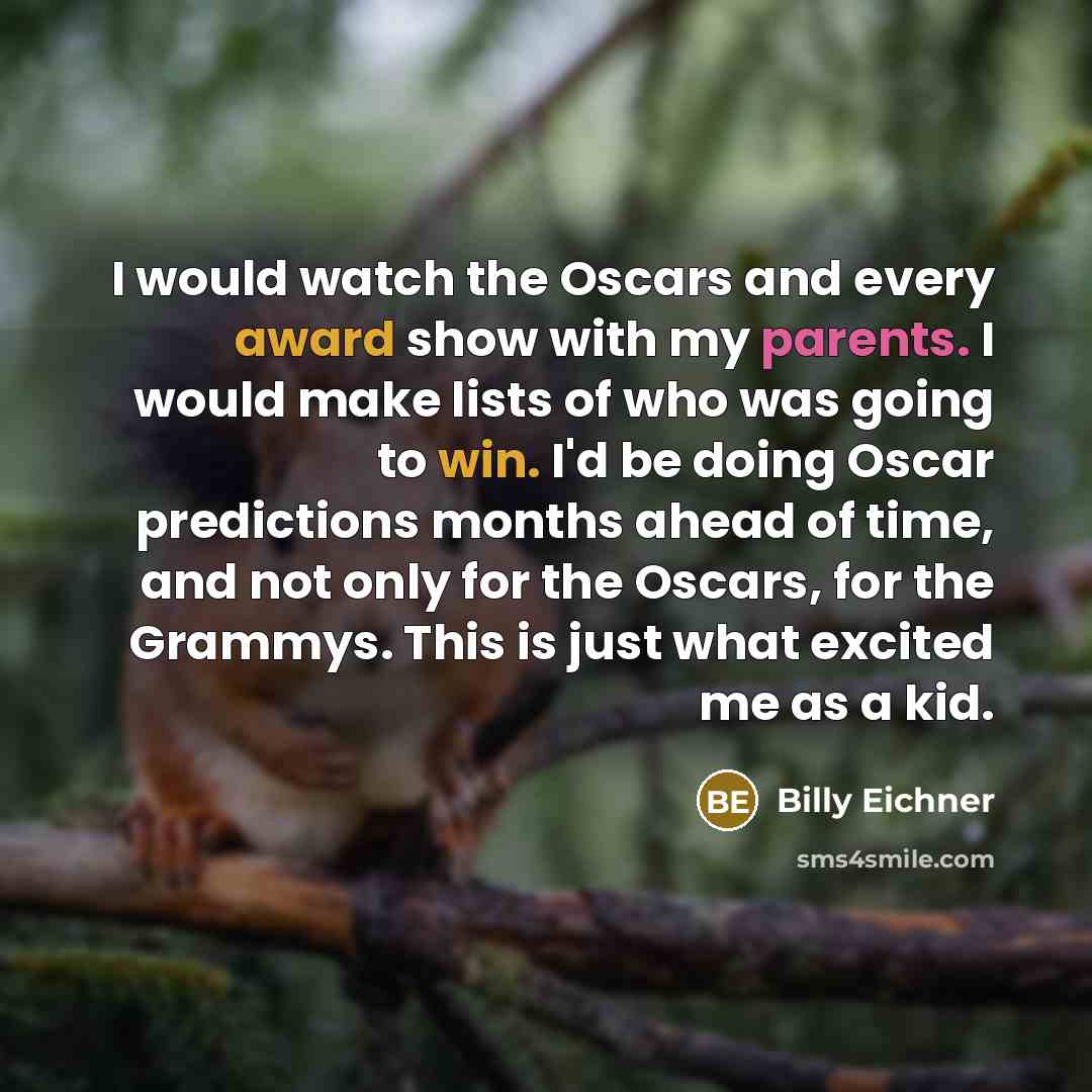 “I would watch the Oscars and every award show with my parents. I would make lists of who was going to win. I'd be doing Oscar predictions months ahead of time, and not only for the Oscars, for the Grammys. This is just what excited me as a kid.” quote by Billy Eichner
