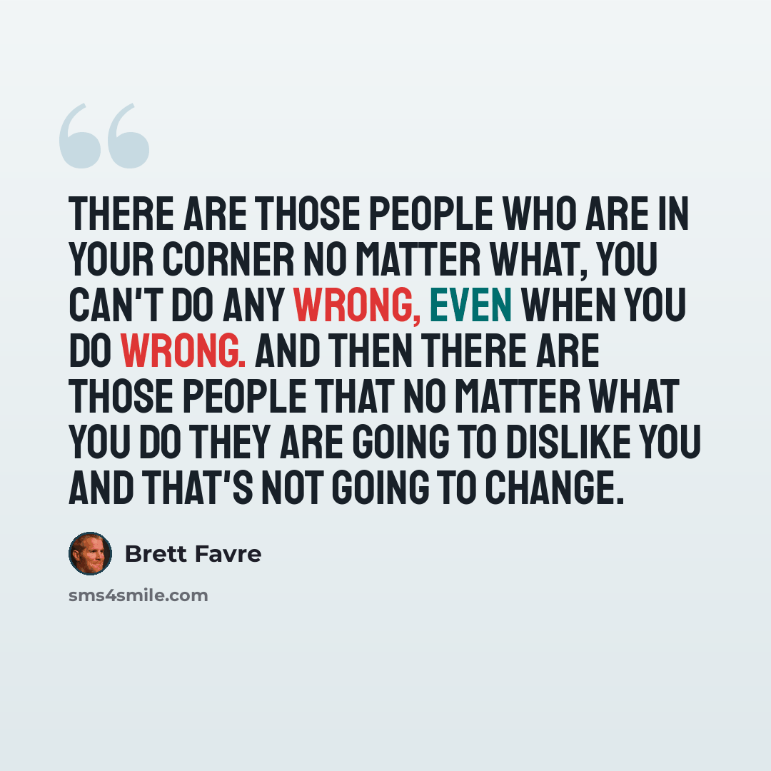“There are those people who are in your corner no matter what, you can't do any wrong, even when you do wrong. And then there are those people that no matter what you do they are going to dislike you and that's not going to change.” quote by Brett Favre