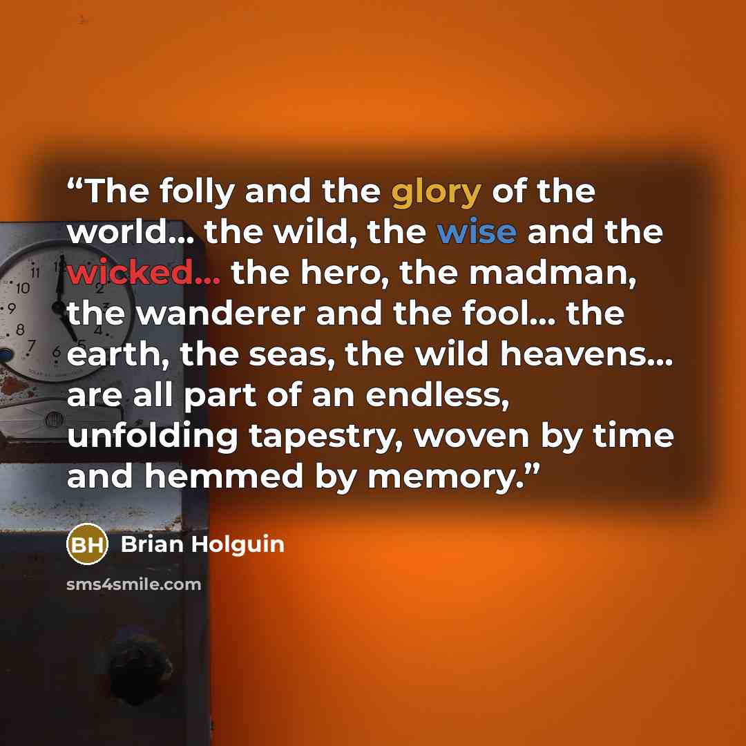 “The folly and the glory of the world... the wild, the wise and the wicked... the hero, the madman, the wanderer and the fool... the earth, the seas, the wild heavens... are all part of an endless, unfolding tapestry, woven by time and hemmed by memory.” quote by Brian Holguin
