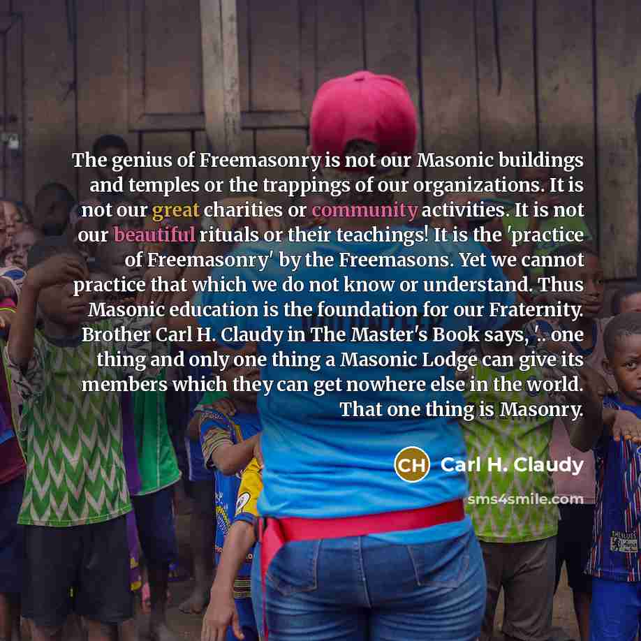 “The genius of Freemasonry is not our Masonic buildings and temples or the trappings of our organizations. It is not our great charities or community activities. It is not our beautiful rituals or their teachings! It is the 'practice of Freemasonry' by the Freemasons. Yet we cannot practice that…” quote by Carl H. Claudy