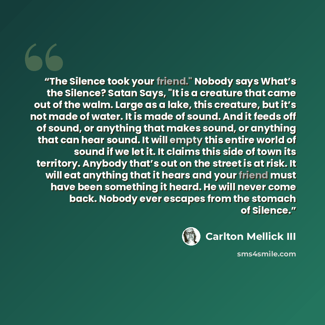 “The Silence took your friend." Nobody says What’s the Silence? Satan Says, "It is a creature that came out of the walm. Large as a lake, this creature, but it’s not made of water. It is made of sound. And it feeds off of sound, or anything that makes sound, or anything that can hear sound. It will…” quote by Carlton Mellick III