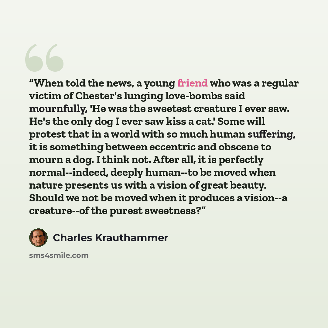 “When told the news, a young friend who was a regular victim of Chester's lunging love-bombs said mournfully, 'He was the sweetest creature I ever saw. He's the only dog I ever saw kiss a cat.' Some will protest that in a world with so much human suffering, it is something between eccentric and…” quote by Charles Krauthammer