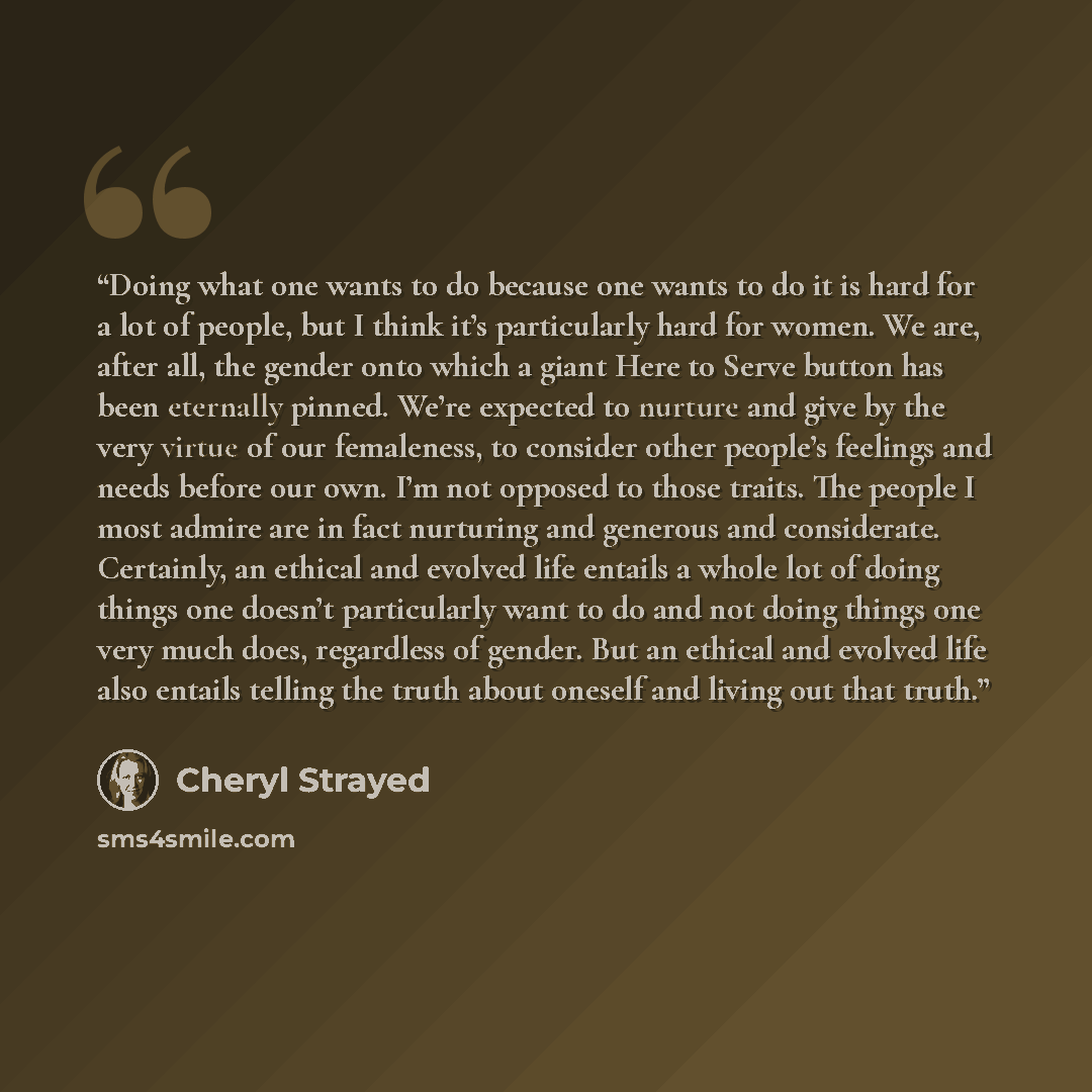 “Doing what one wants to do because one wants to do it is hard for a lot of people, but I think it’s particularly hard for women. We are, after all, the gender onto which a giant Here to Serve button has been eternally pinned. We’re expected to nurture and give by the very virtue of our femaleness…” quote by Cheryl Strayed