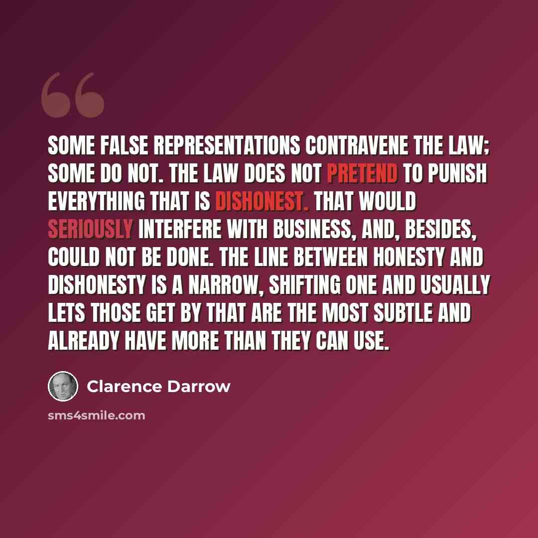 “Some false representations contravene the law; some do not. The law does not pretend to punish everything that is dishonest. That would seriously interfere with business, and, besides, could not be done. The line between honesty and dishonesty is a narrow, shifting one and usually lets those get…” quote by Clarence Darrow