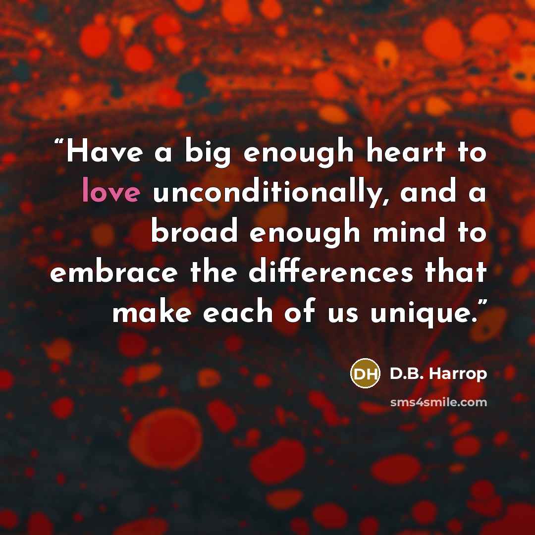 “Have a big enough heart to love unconditionally, and a broad enough mind to embrace the differences that make each of us unique.” quote by D.B. Harrop