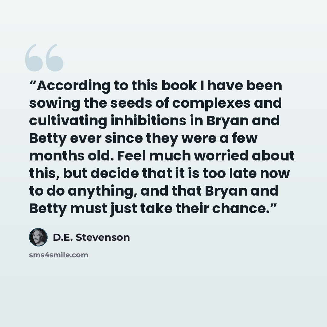 “According to this book I have been sowing the seeds of complexes and cultivating inhibitions in Bryan and Betty ever since they were a few months old. Feel much worried about this, but decide that it is too late now to do anything, and that Bryan and Betty must just take their chance.” quote by D.E. Stevenson