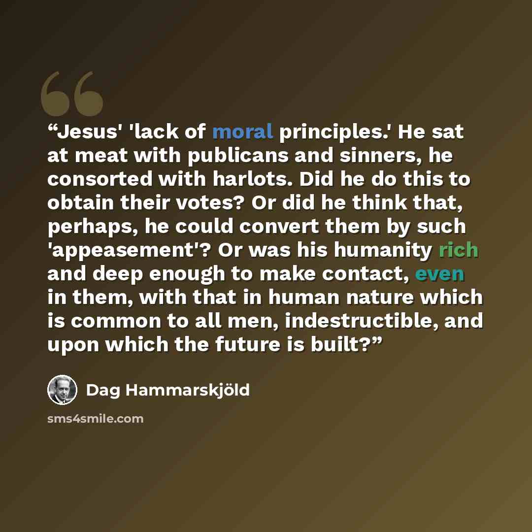 “Jesus' 'lack of moral principles.' He sat at meat with publicans and sinners, he consorted with harlots. Did he do this to obtain their votes? Or did he think that, perhaps, he could convert them by such 'appeasement'? Or was his humanity rich and deep enough to make contact, even in them, with…” quote by Dag Hammarskjöld