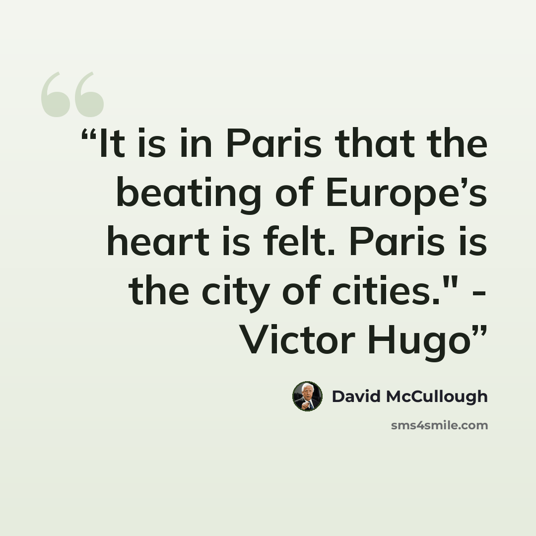 “It is in Paris that the beating of Europe’s heart is felt. Paris is the city of cities." - Victor Hugo” quote by David McCullough
