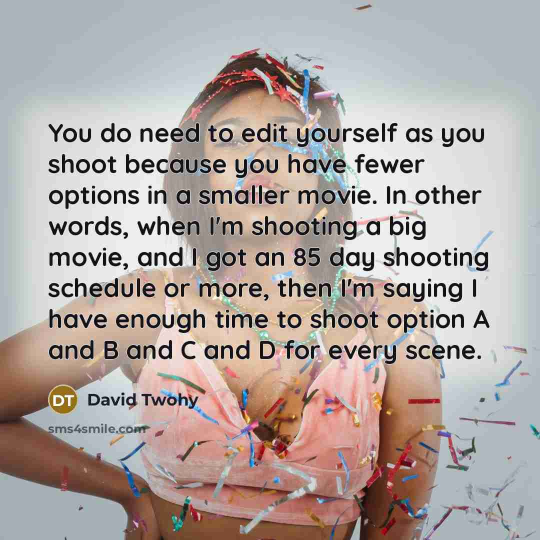 “You do need to edit yourself as you shoot because you have fewer options in a smaller movie. In other words, when I'm shooting a big movie, and I got an 85 day shooting schedule or more, then I'm saying I have enough time to shoot option A and B and C and D for every scene.” quote by David Twohy