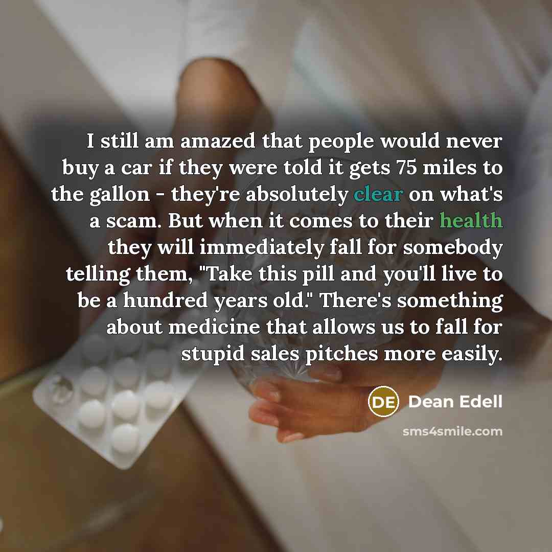 “I still am amazed that people would never buy a car if they were told it gets 75 miles to the gallon - they're absolutely clear on what's a scam. But when it comes to their health they will immediately fall for somebody telling them, "Take this pill and you'll live to be a hundred years old."…” quote by Dean Edell