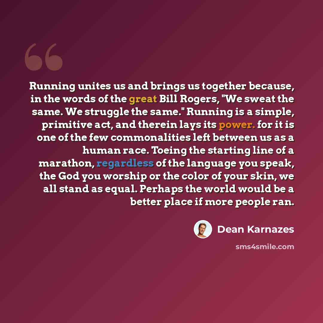 “Running unites us and brings us together because, in the words of the great Bill Rogers, "We sweat the same. We struggle the same." Running is a simple, primitive act, and therein lays its power. for it is one of the few commonalities left between us as a human race. Toeing the starting line of a…” quote by Dean Karnazes