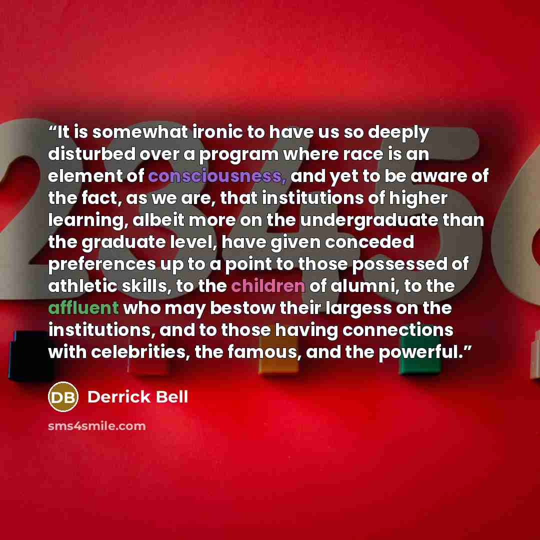 “It is somewhat ironic to have us so deeply disturbed over a program where race is an element of consciousness, and yet to be aware of the fact, as we are, that institutions of higher learning, albeit more on the undergraduate than the graduate level, have given conceded preferences up to a point…” quote by Derrick Bell