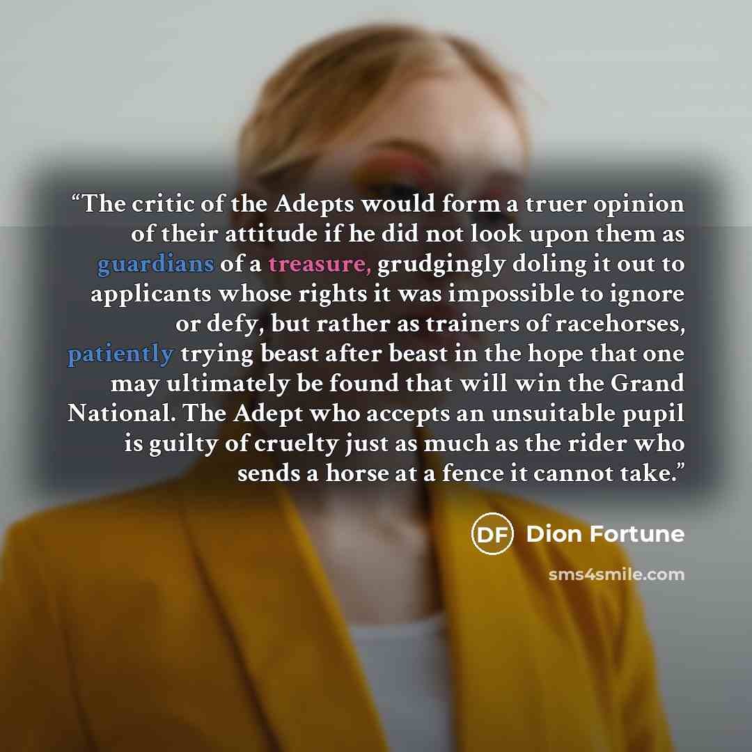 “The critic of the Adepts would form a truer opinion of their attitude if he did not look upon them as guardians of a treasure, grudgingly doling it out to applicants whose rights it was impossible to ignore or defy, but rather as trainers of racehorses, patiently trying beast after beast in the…” quote by Dion Fortune