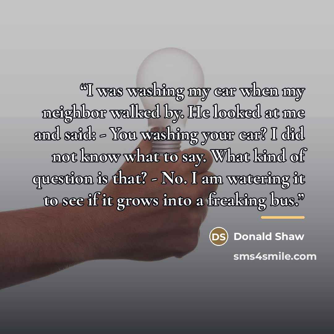 “I was washing my car when my neighbor walked by. He looked at me and said: - You washing your car? I did not know what to say. What kind of question is that? - No. I am watering it to see if it grows into a freaking bus.” quote by Donald Shaw