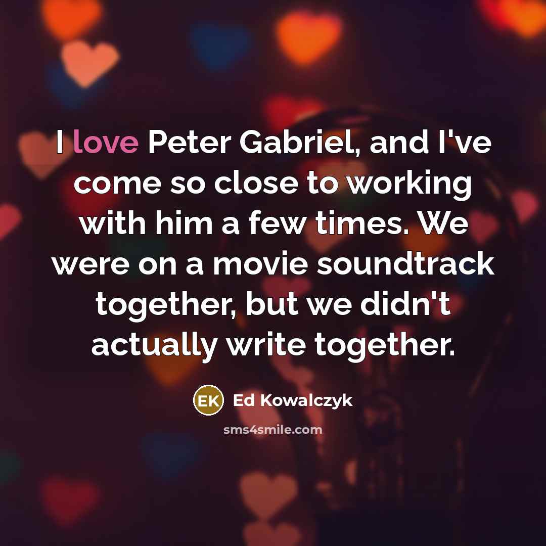 “I love Peter Gabriel, and I've come so close to working with him a few times. We were on a movie soundtrack together, but we didn't actually write together.” quote by Ed Kowalczyk