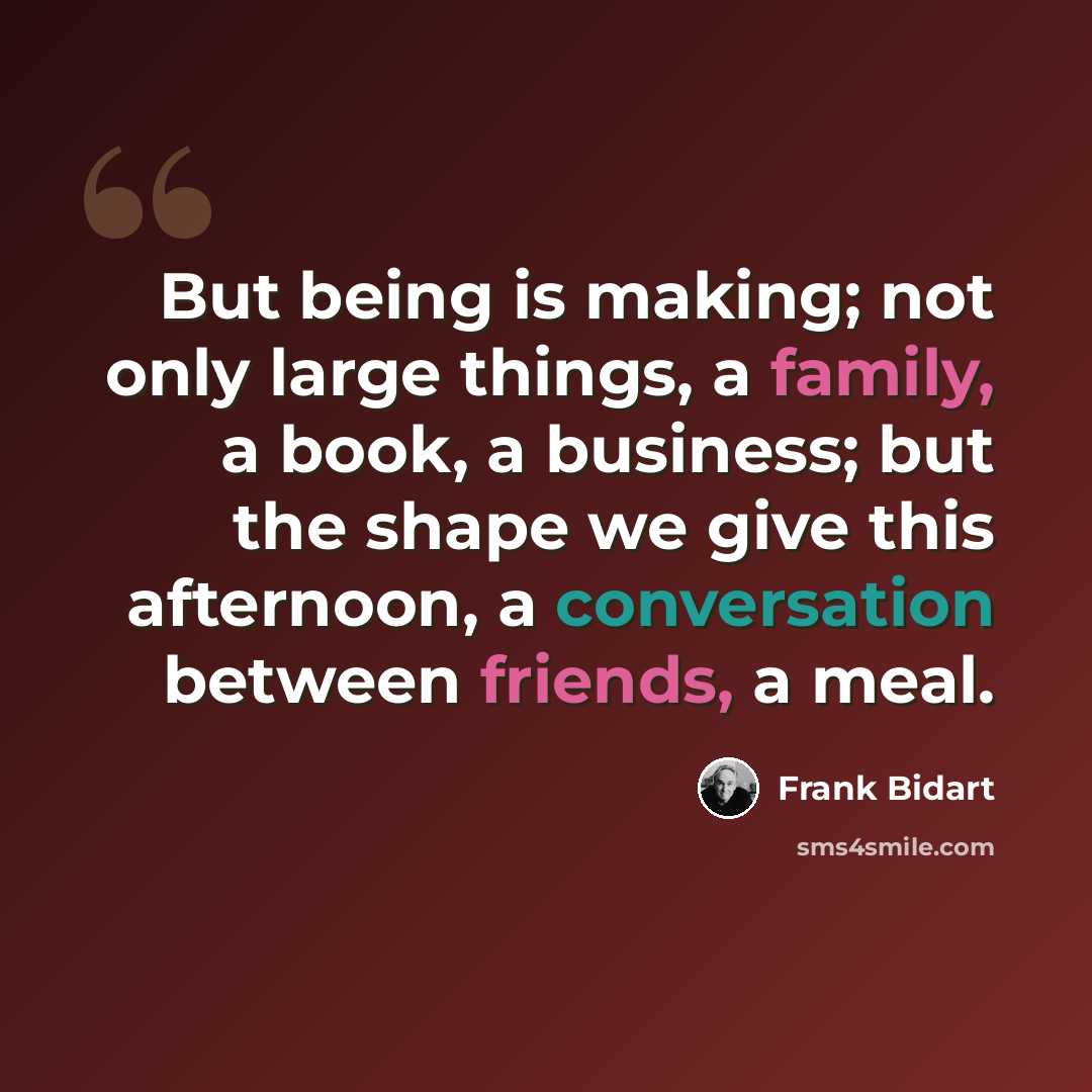 “But being is making; not only large things, a family, a book, a business; but the shape we give this afternoon, a conversation between friends, a meal.” quote by Frank Bidart