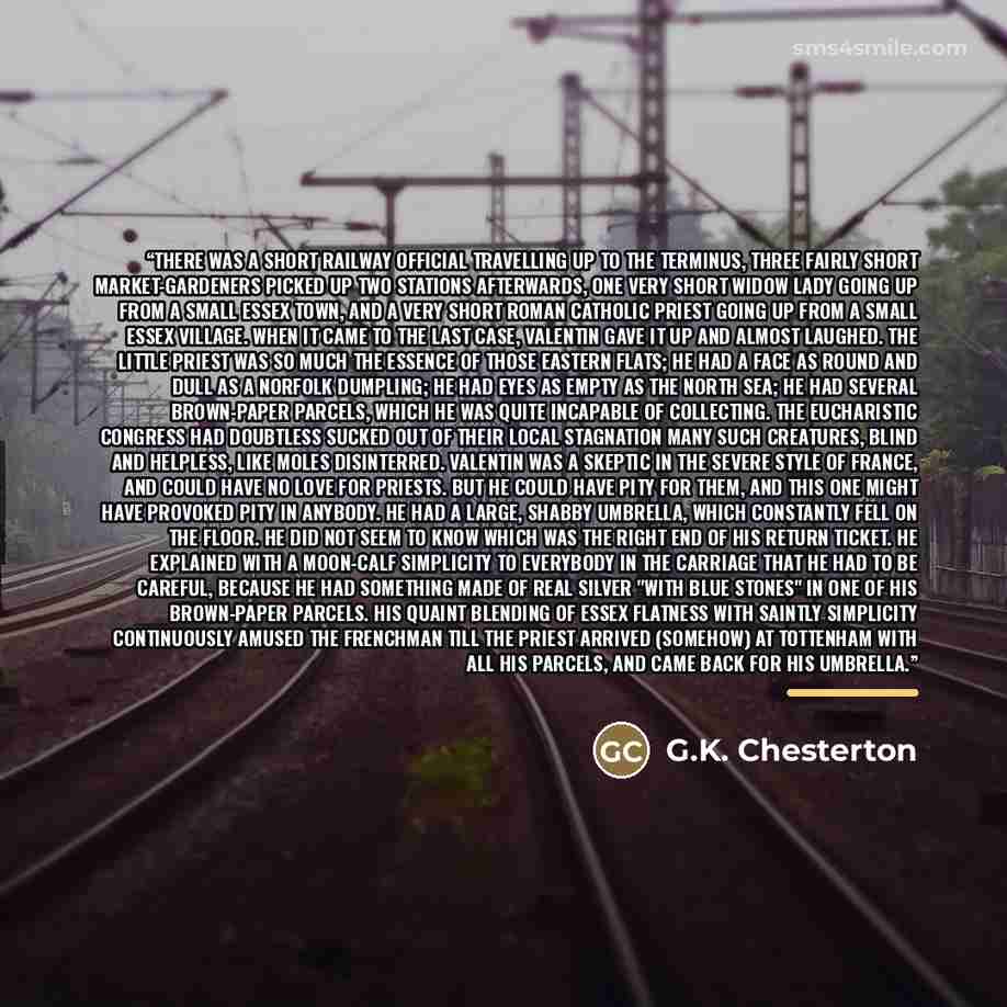 “There was a short railway official travelling up to the terminus, three fairly short market-gardeners picked up two stations afterwards, one very short widow lady going up from a small Essex town, and a very short Roman Catholic priest going up from a small Essex village. When it came to the last…” quote by G.K. Chesterton