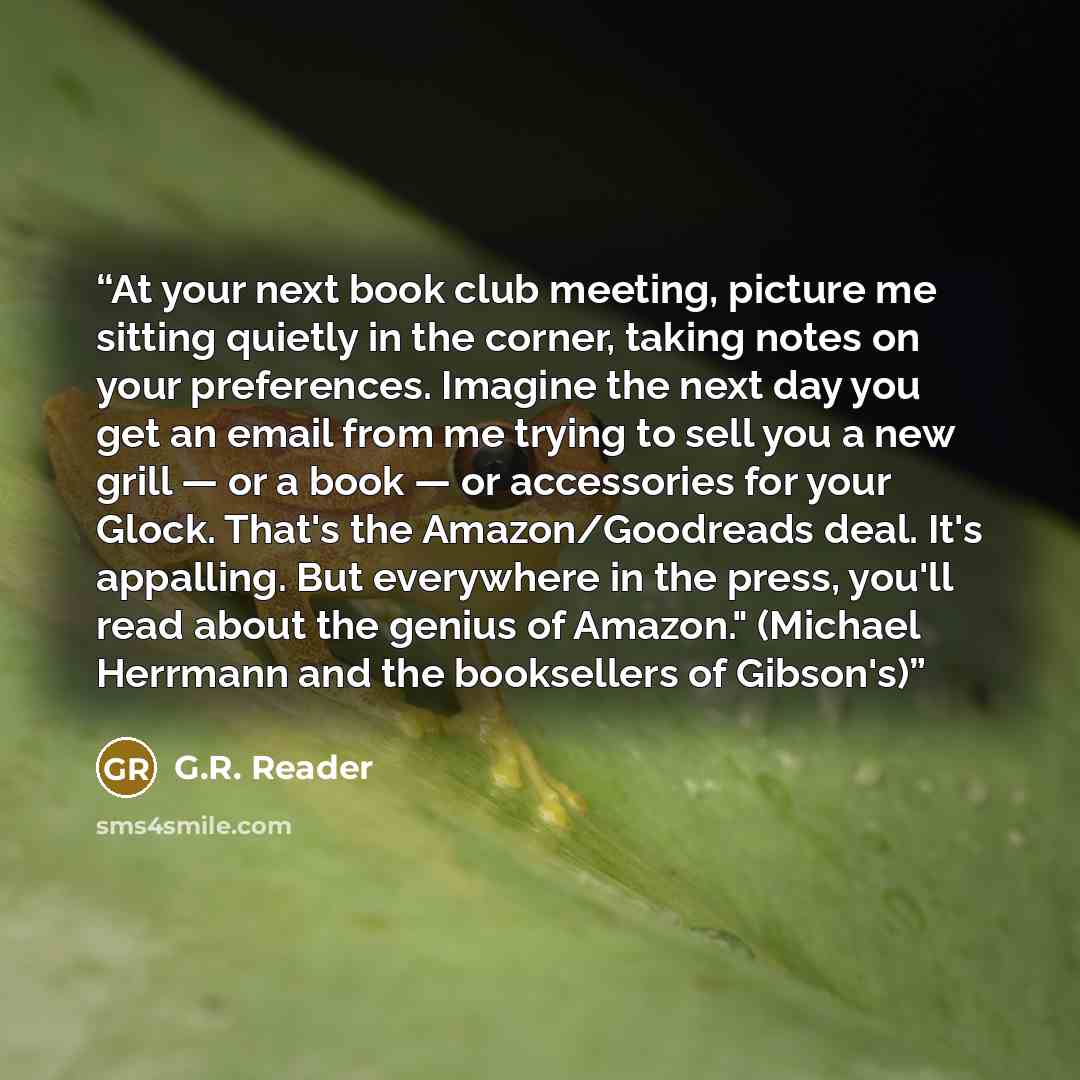 “At your next book club meeting, picture me sitting quietly in the corner, taking notes on your preferences. Imagine the next day you get an email from me trying to sell you a new grill — or a book — or accessories for your Glock. That's the Amazon/Goodreads deal. It's appalling. But everywhere in…” quote by G.R. Reader