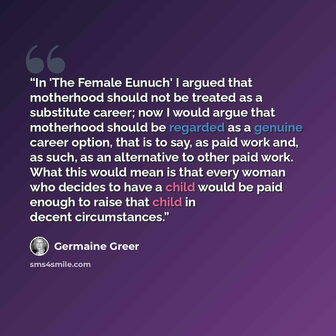 “In 'The Female Eunuch' I argued that motherhood should not be treated as a substitute career; now I would argue that motherhood should be regarded as a genuine career option, that is to say, as paid work and, as such, as an alternative to other paid work. What this would mean is that every woman…” quote by Germaine Greer