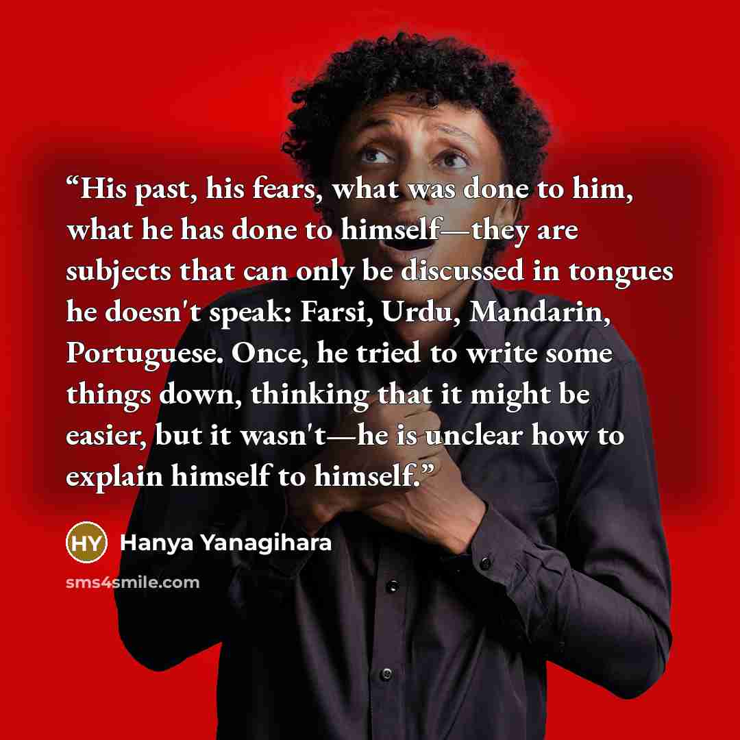 “His past, his fears, what was done to him, what he has done to himself—they are subjects that can only be discussed in tongues he doesn't speak: Farsi, Urdu, Mandarin, Portuguese. Once, he tried to write some things down, thinking that it might be easier, but it wasn't—he is unclear how to explain…” quote by Hanya Yanagihara