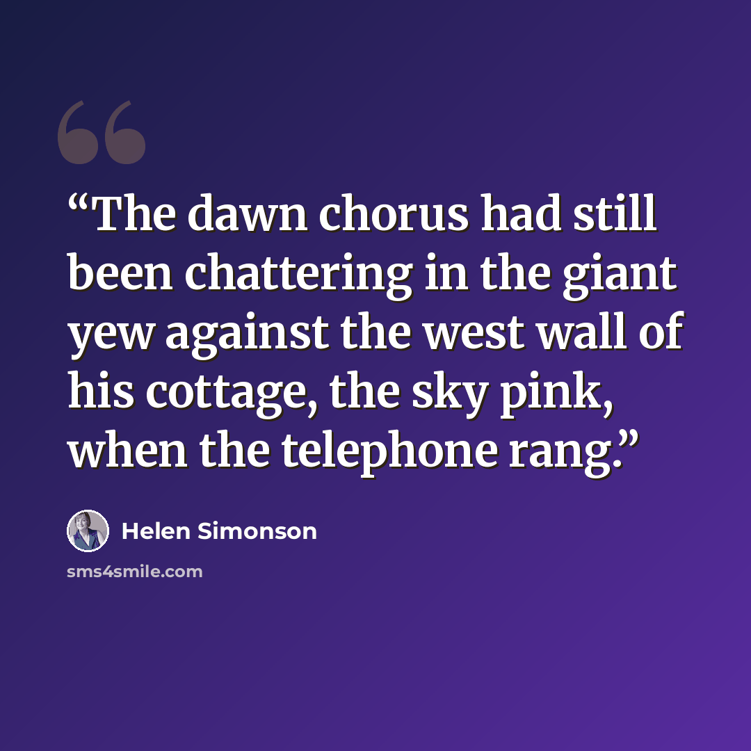 “The dawn chorus had still been chattering in the giant yew against the west wall of his cottage, the sky pink, when the telephone rang.” quote by Helen Simonson