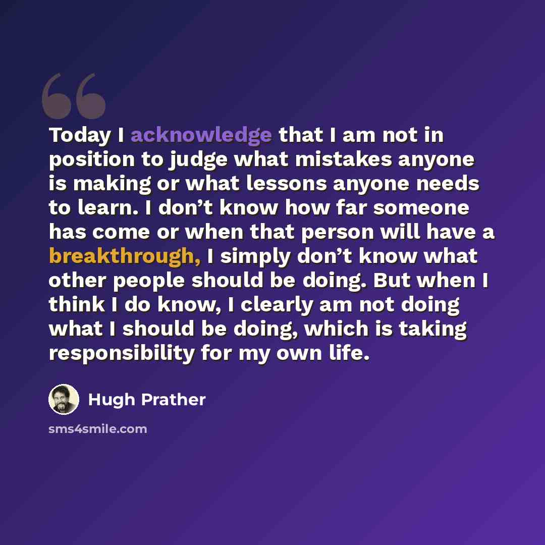 “Today I acknowledge that I am not in position to judge what mistakes anyone is making or what lessons anyone needs to learn. I don’t know how far someone has come or when that person will have a breakthrough, I simply don’t know what other people should be doing. But when I think I do know, I…” quote by Hugh Prather