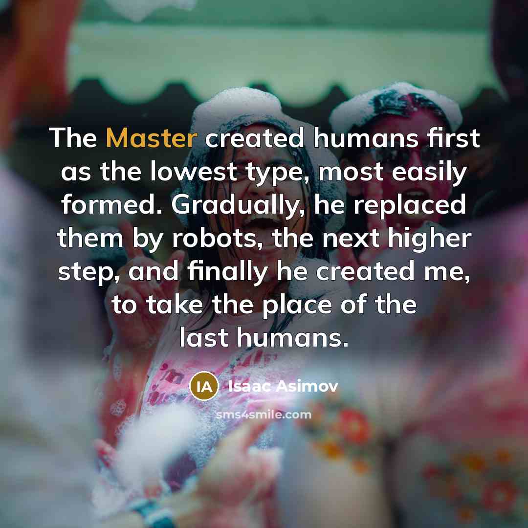 “The Master created humans first as the lowest type, most easily formed. Gradually, he replaced them by robots, the next higher step, and finally he created me, to take the place of the last humans.” quote by Isaac Asimov