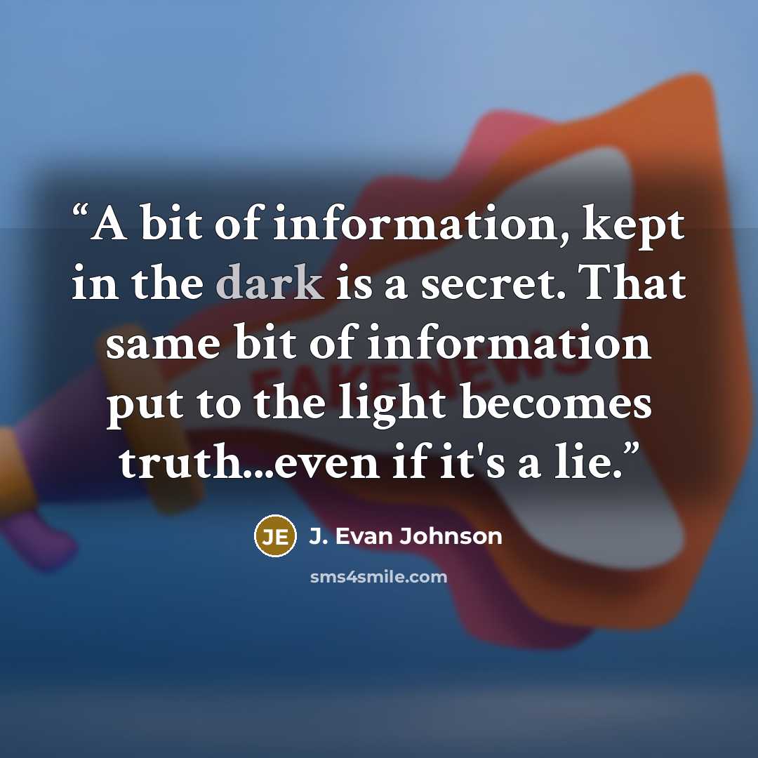 “A bit of information, kept in the dark is a secret. That same bit of information put to the light becomes truth...even if it's a lie.” quote by J. Evan Johnson