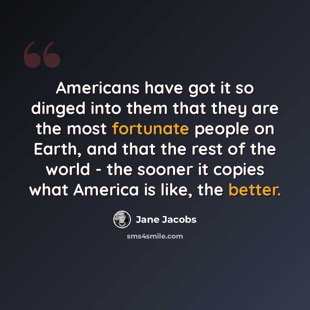 “Americans have got it so dinged into them that they are the most fortunate people on Earth, and that the rest of the world - the sooner it copies what America is like, the better.” quote by Jane Jacobs