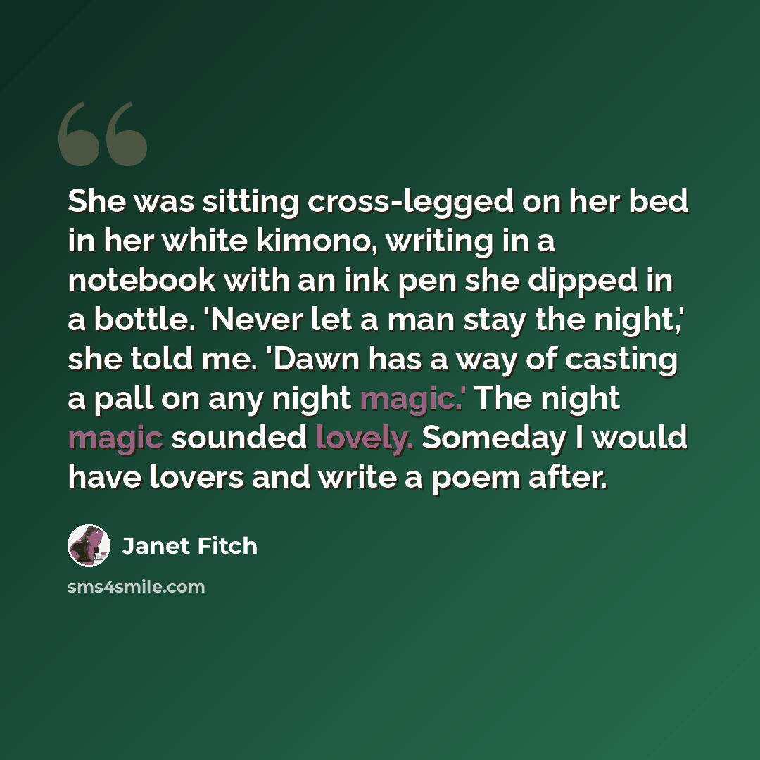 “She was sitting cross-legged on her bed in her white kimono, writing in a notebook with an ink pen she dipped in a bottle. 'Never let a man stay the night,' she told me. 'Dawn has a way of casting a pall on any night magic.' The night magic sounded lovely. Someday I would have lovers and write a…” quote by Janet Fitch
