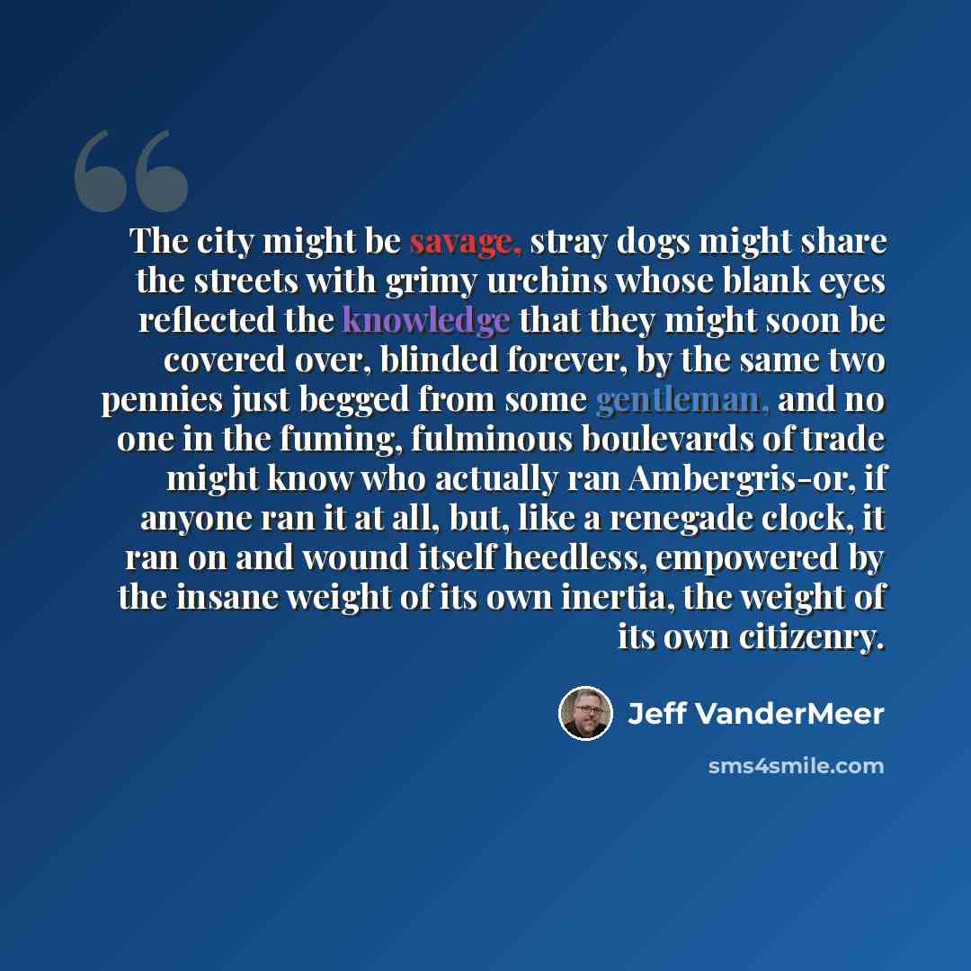 “The city might be savage, stray dogs might share the streets with grimy urchins whose blank eyes reflected the knowledge that they might soon be covered over, blinded forever, by the same two pennies just begged from some gentleman, and no one in the fuming, fulminous boulevards of trade might…” quote by Jeff VanderMeer