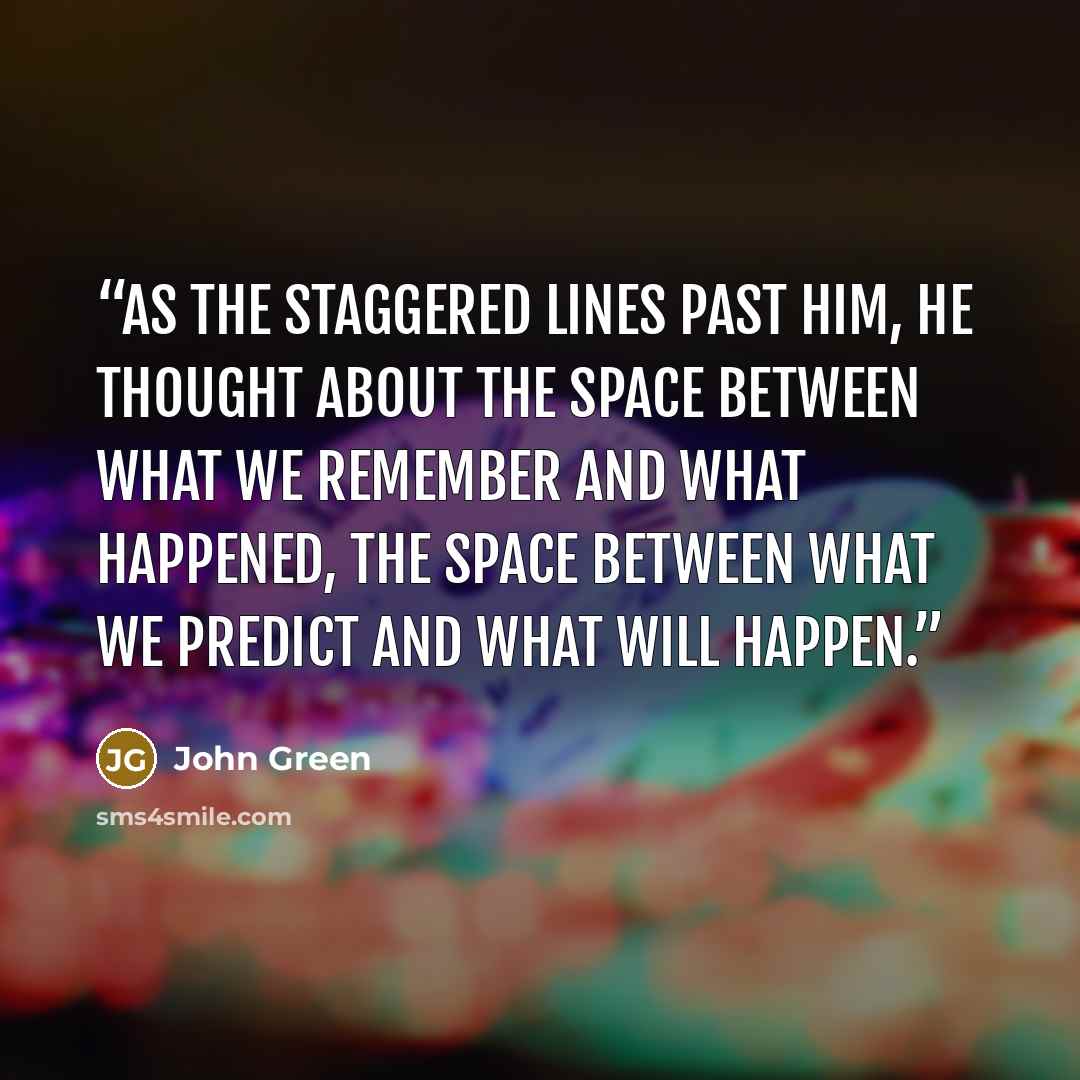 “As the staggered lines past him, he thought about the space between what we remember and what happened, the space between what we predict and what will happen.” quote by John Green