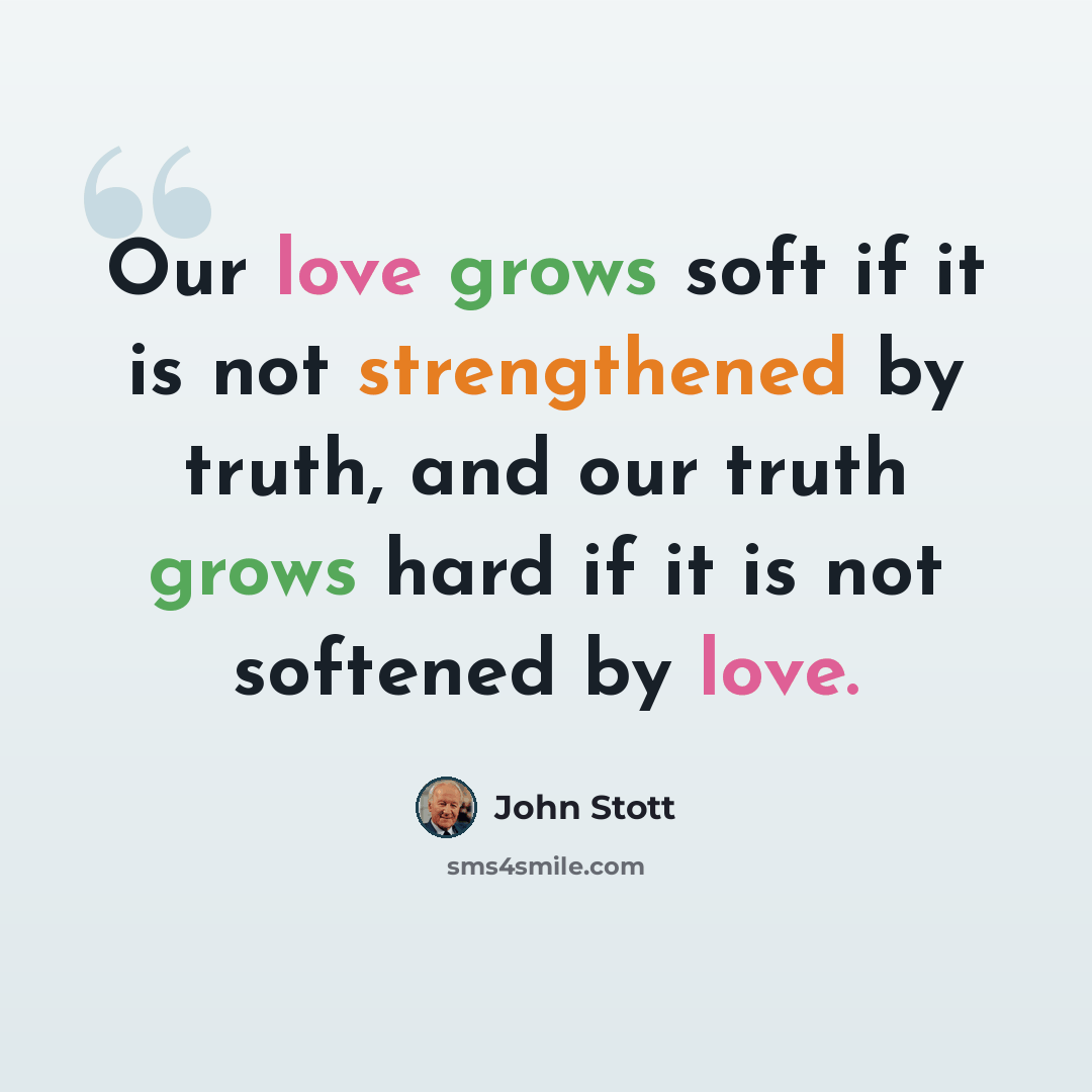 “Our love grows soft if it is not strengthened by truth, and our truth grows hard if it is not softened by love.” quote by John Stott