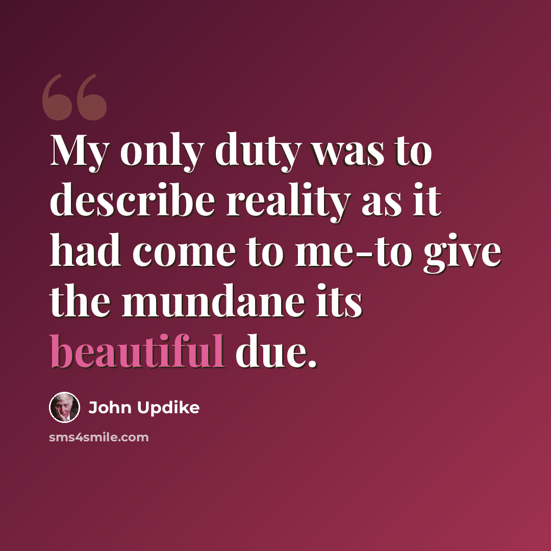 “My only duty was to describe reality as it had come to me-to give the mundane its beautiful due.” quote by John Updike