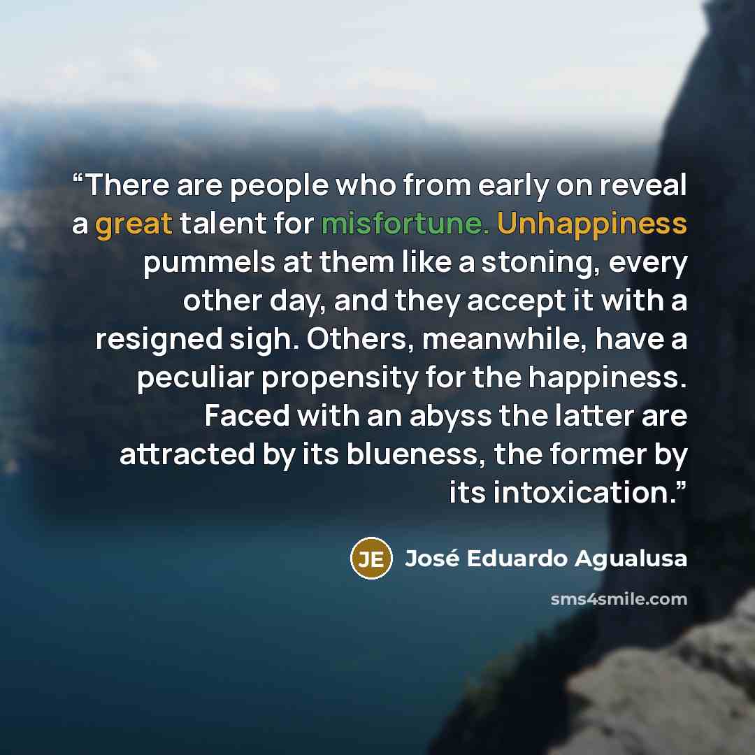 “There are people who from early on reveal a great talent for misfortune. Unhappiness pummels at them like a stoning, every other day, and they accept it with a resigned sigh. Others, meanwhile, have a peculiar propensity for the happiness. Faced with an abyss the latter are attracted by its…” quote by José Eduardo Agualusa