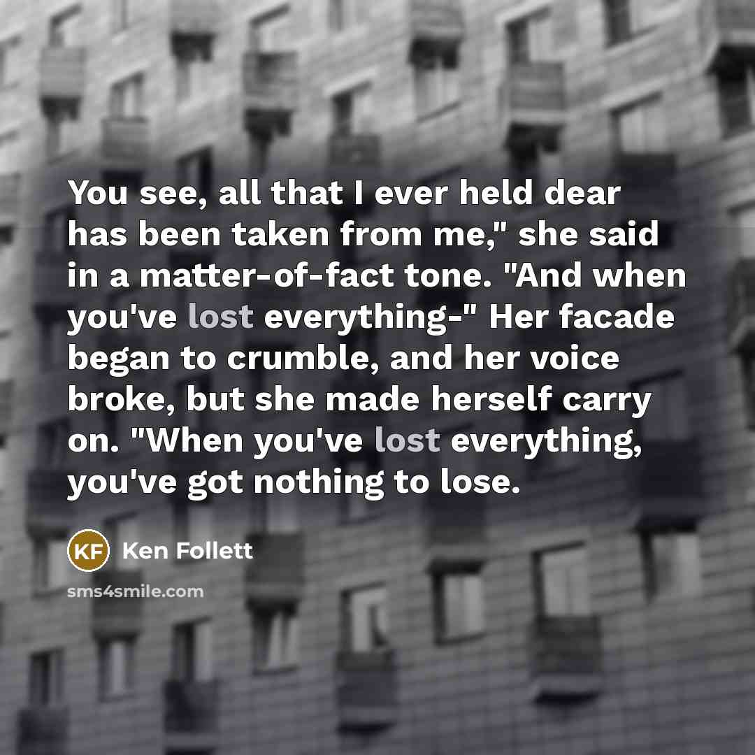 “You see, all that I ever held dear has been taken from me," she said in a matter-of-fact tone. "And when you've lost everything-" Her facade began to crumble, and her voice broke, but she made herself carry on. "When you've lost everything, you've got nothing to lose.” quote by Ken Follett