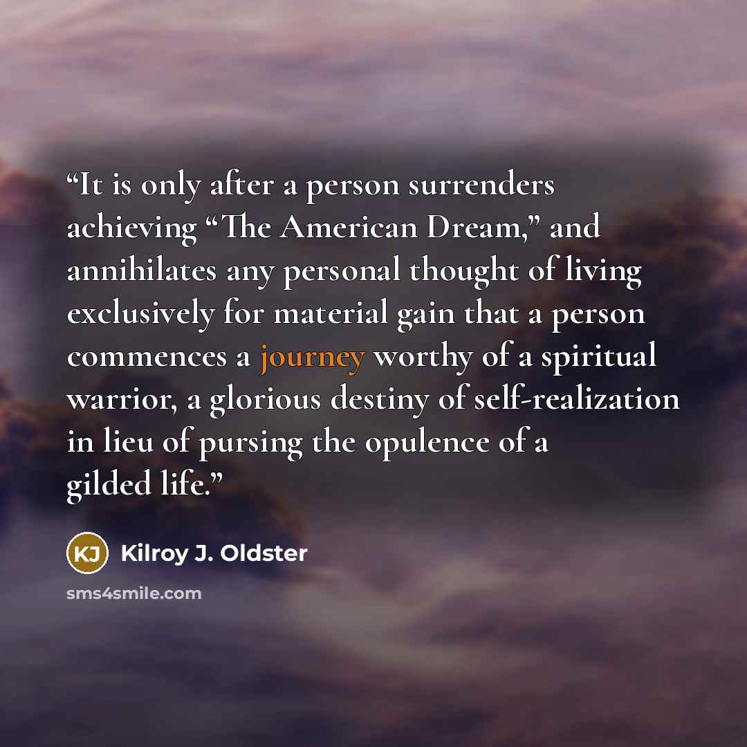 “It is only after a person surrenders achieving “The American Dream,” and annihilates any personal thought of living exclusively for material gain that a person commences a journey worthy of a spiritual warrior, a glorious destiny of self-realization in lieu of pursing the opulence of a gilded life.” quote by Kilroy J. Oldster