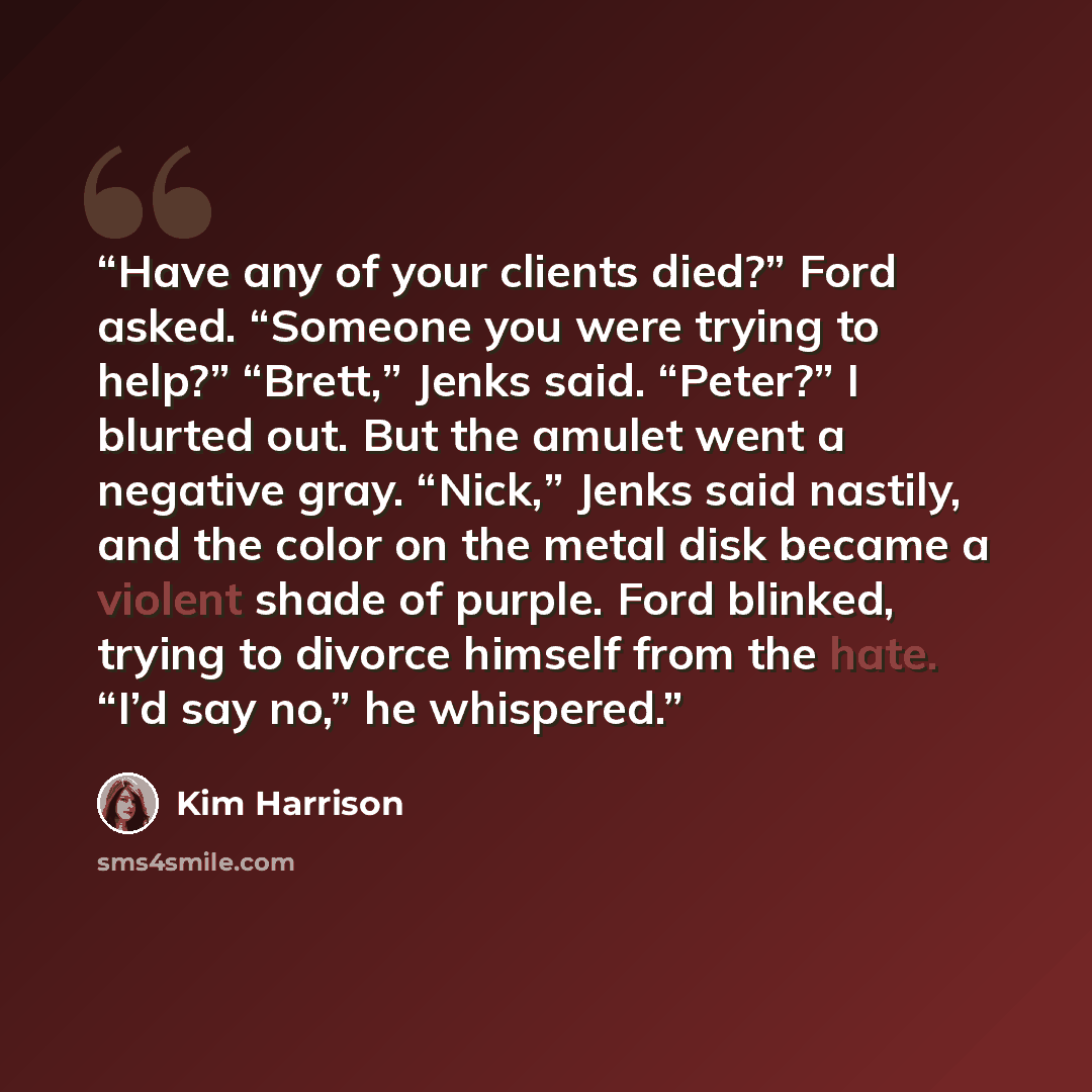 “Have any of your clients died?” Ford asked. “Someone you were trying to help?” “Brett,” Jenks said. “Peter?” I blurted out. But the amulet went a negative gray. “Nick,” Jenks said nastily, and the color on the metal disk became a violent shade of purple. Ford blinked, trying to divorce himself…” quote by Kim Harrison