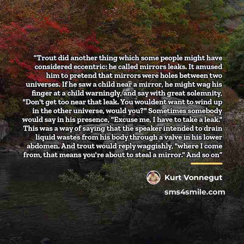 “Trout did another thing which some people might have considered eccentric: he called mirrors leaks. It amused him to pretend that mirrors were holes between two universes. If he saw a child near a mirror, he might wag his finger at a child warningly, and say with great solemnity, "Don't get too…” quote by Kurt Vonnegut