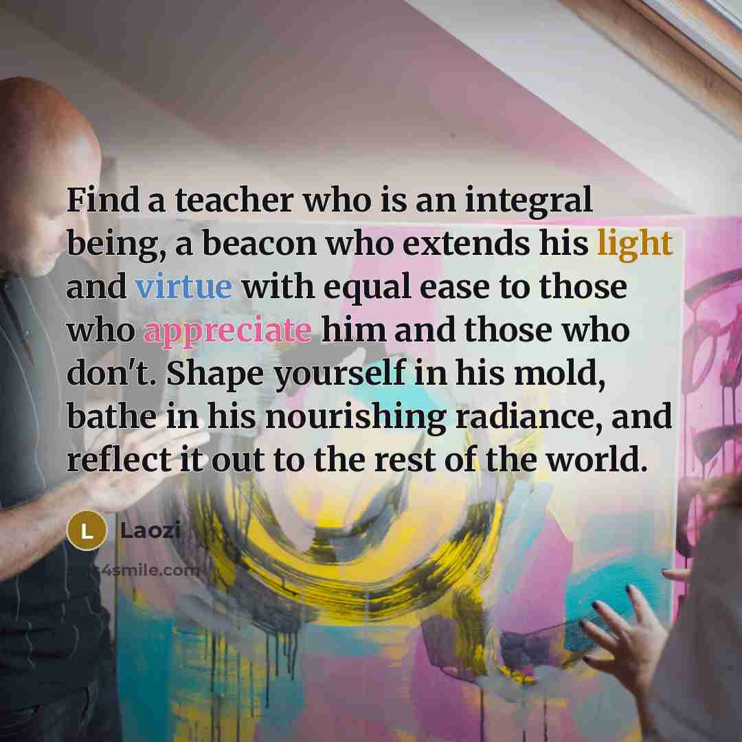“Find a teacher who is an integral being, a beacon who extends his light and virtue with equal ease to those who appreciate him and those who don't. Shape yourself in his mold, bathe in his nourishing radiance, and reflect it out to the rest of the world.” quote by Laozi