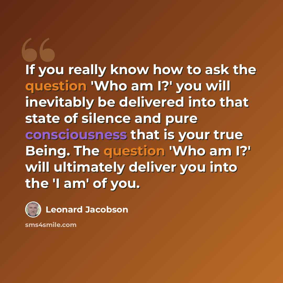 “If you really know how to ask the question 'Who am I?' you will inevitably be delivered into that state of silence and pure consciousness that is your true Being. The question 'Who am I?' will ultimately deliver you into the 'I am' of you.” quote by Leonard Jacobson