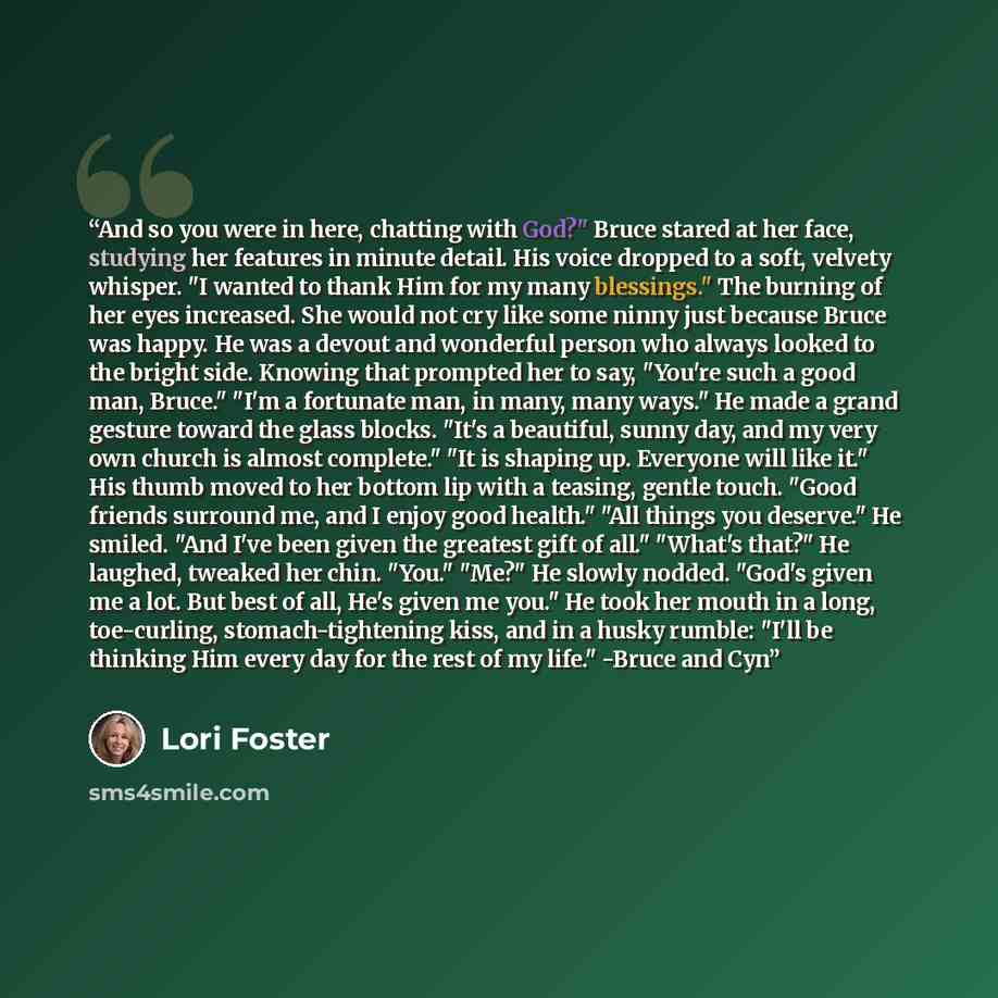 “And so you were in here, chatting with God?" Bruce stared at her face, studying her features in minute detail. His voice dropped to a soft, velvety whisper. "I wanted to thank Him for my many blessings." The burning of her eyes increased. She would not cry like some ninny just because Bruce was…” quote by Lori Foster