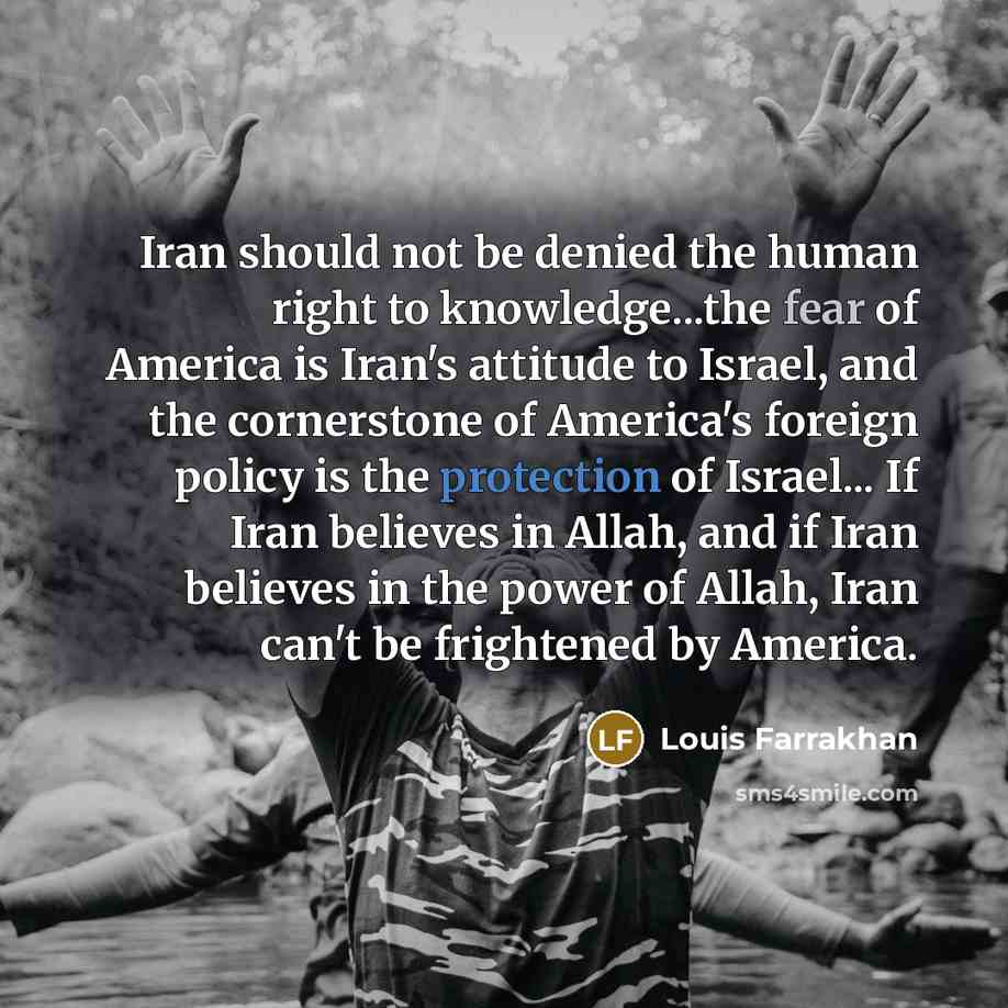 “Iran should not be denied the human right to knowledge...the fear of America is Iran's attitude to Israel, and the cornerstone of America's foreign policy is the protection of Israel... If Iran believes in Allah, and if Iran believes in the power of Allah, Iran can't be frightened by America.” quote by Louis Farrakhan