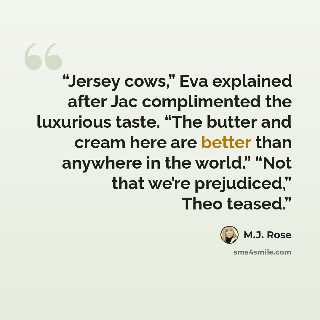 “Jersey cows,” Eva explained after Jac complimented the luxurious taste. “The butter and cream here are better than anywhere in the world.” “Not that we’re prejudiced,” Theo teased.” quote by M.J. Rose
