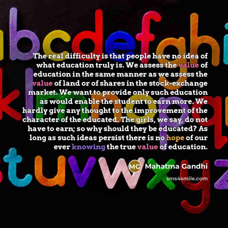“The real difficulty is that people have no idea of what education truly is. We assess the value of education in the same manner as we assess the value of land or of shares in the stock-exchange market. We want to provide only such education as would enable the student to earn more. We hardly give…” quote by Mahatma Gandhi