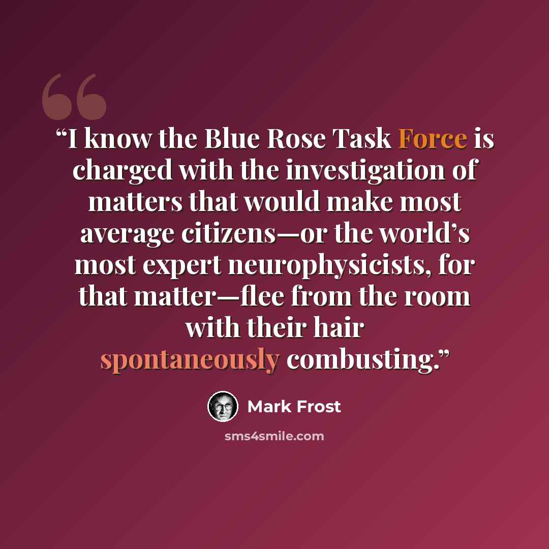 “I know the Blue Rose Task Force is charged with the investigation of matters that would make most average citizens—or the world’s most expert neurophysicists, for that matter—flee from the room with their hair spontaneously combusting.” quote by Mark Frost