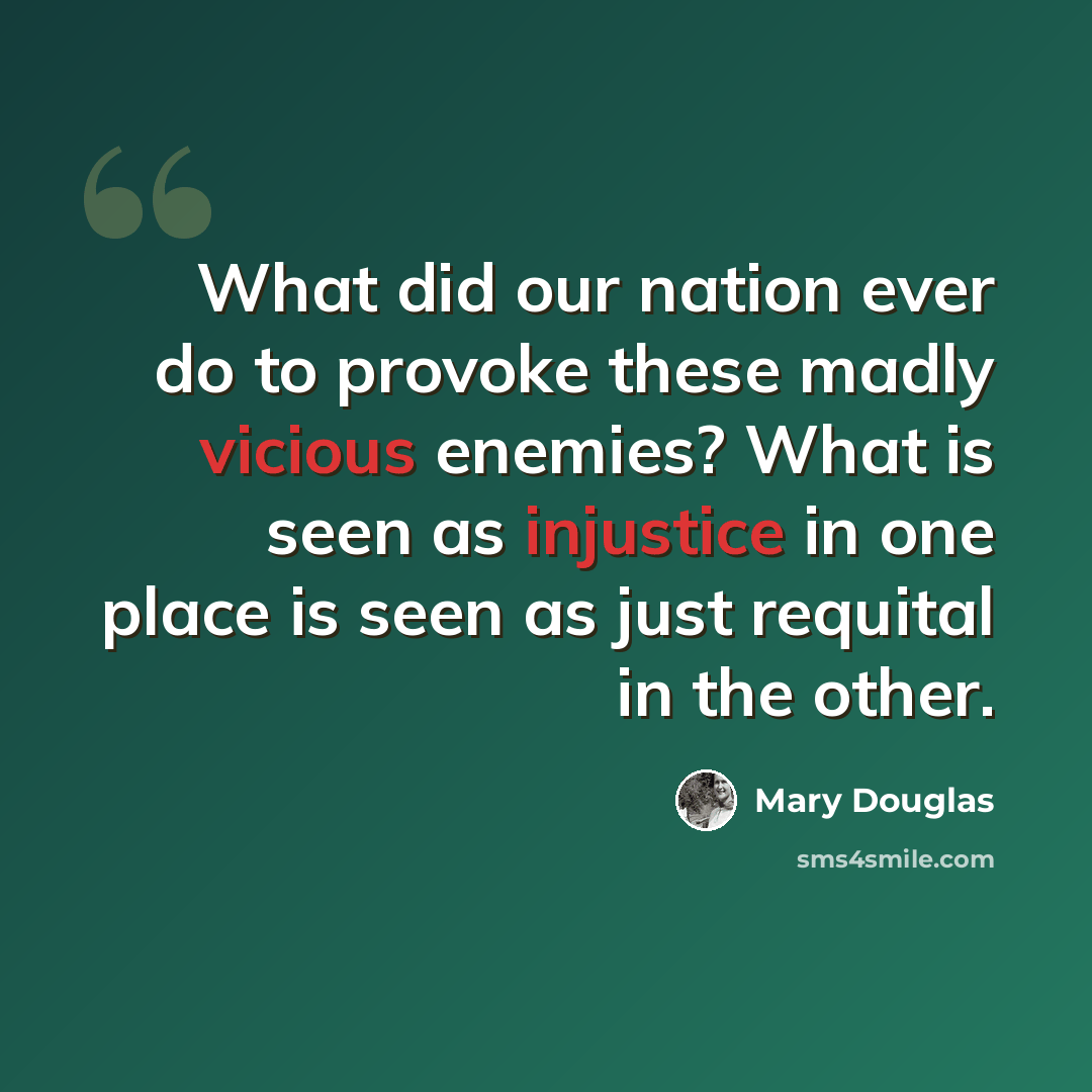 “What did our nation ever do to provoke these madly vicious enemies? What is seen as injustice in one place is seen as just requital in the other.” quote by Mary Douglas
