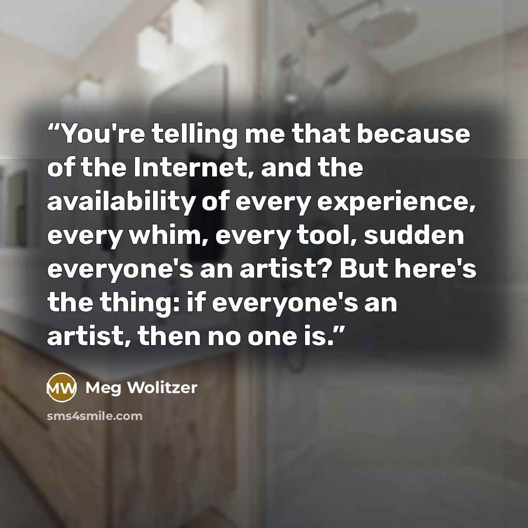 “You're telling me that because of the Internet, and the availability of every experience, every whim, every tool, sudden everyone's an artist? But here's the thing: if everyone's an artist, then no one is.” quote by Meg Wolitzer