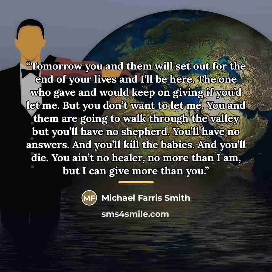 “Tomorrow you and them will set out for the end of your lives and I’ll be here. The one who gave and would keep on giving if you’d let me. But you don’t want to let me. You and them are going to walk through the valley but you’ll have no shepherd. You’ll have no answers. And you’ll kill the babies…” quote by Michael Farris Smith